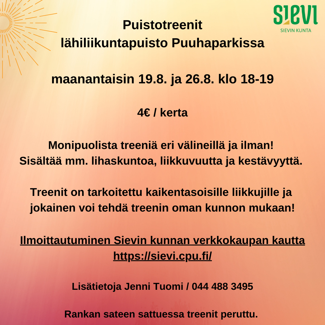 Puistotreenit lähiliikuntapuisto Puuhaparkissa maanantaisin 19.8. ja 26.8. klo 18-19. Monipuolista treeniä eri välineillä ja ilman sisältäen lihaskuntoa, liikkuvuutta ja kestävyyttä. Treenit on tarkoitettu kaikentasoisille liikkujille, ja jokainen voi tehdä treenin oman kunnon mukaan. Hinta: 4 euroa / kerta, maksu ja ilmoittautuminen kunnan verkkokaupan kautta. https://sievi.cpu.fi